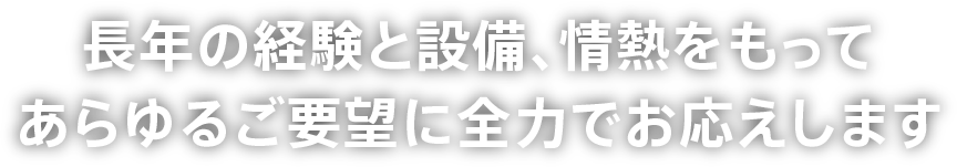 長年の経験と設備、情熱をもってあらゆるご要望に全力でお応えします